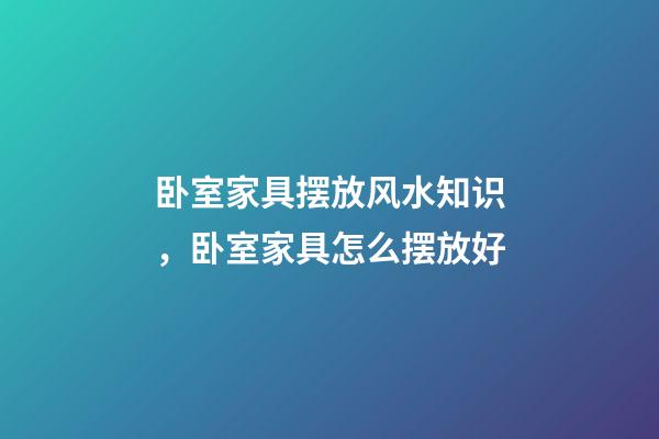 卧室家具摆放风水知识，卧室家具怎么摆放好