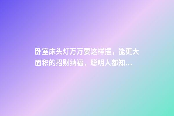 卧室床头灯万万要这样摆，能更大面积的招财纳福，聪明人都知道！