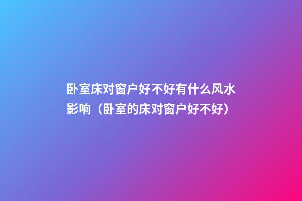 卧室床对窗户好不好有什么风水影响（卧室的床对窗户好不好?）