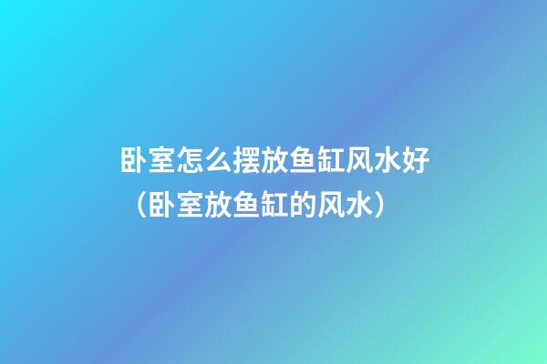 卧室怎么摆放鱼缸风水好（卧室放鱼缸的风水）
