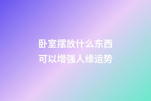 卧室摆放什么东西可以增强人缘运势