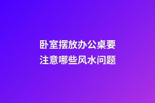 卧室摆放办公桌要注意哪些风水问题