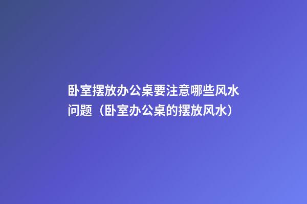 卧室摆放办公桌要注意哪些风水问题（卧室办公桌的摆放风水）