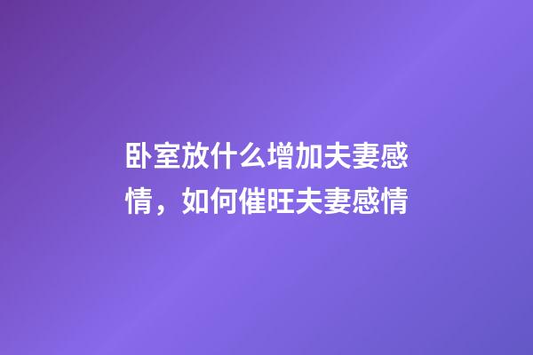 卧室放什么增加夫妻感情，如何催旺夫妻感情