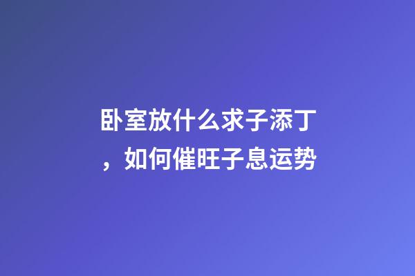 卧室放什么求子添丁，如何催旺子息运势