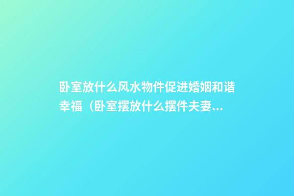 卧室放什么风水物件促进婚姻和谐幸福（卧室摆放什么摆件夫妻风水好）