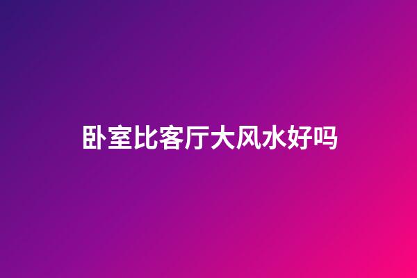 卧室比客厅大风水好吗