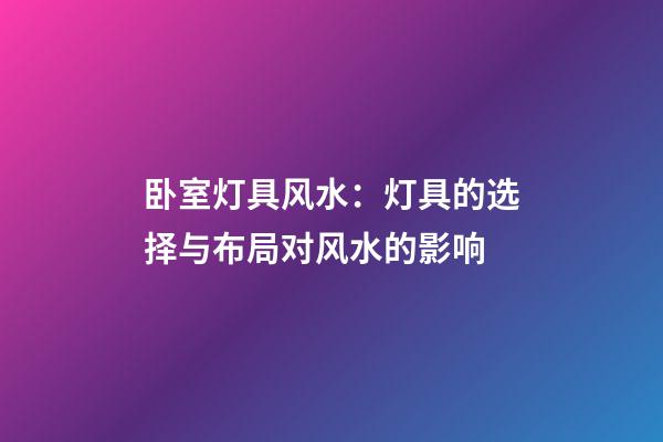 卧室灯具风水：灯具的选择与布局对风水的影响