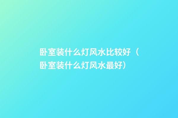 卧室装什么灯风水比较好（卧室装什么灯风水最好）