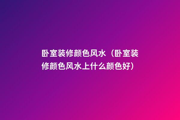 卧室装修颜色风水（卧室装修颜色风水上什么颜色好）