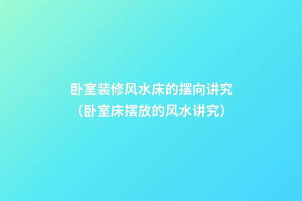 卧室装修风水床的摆向讲究（卧室床摆放的风水讲究）