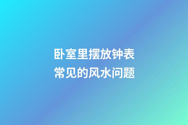 卧室里摆放钟表常见的风水问题