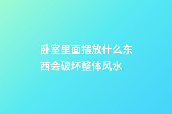 卧室里面摆放什么东西会破坏整体风水