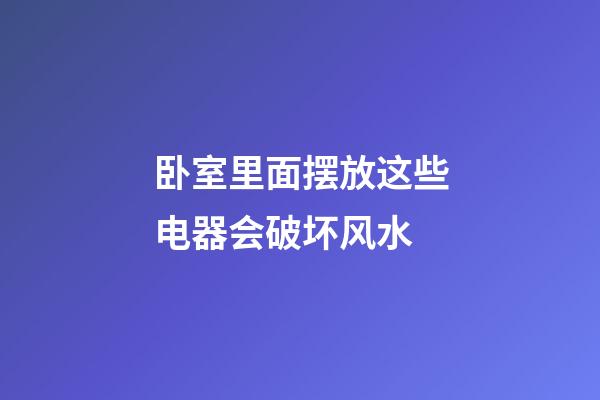 卧室里面摆放这些电器会破坏风水