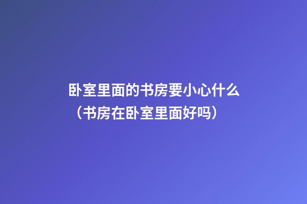 卧室里面的书房要小心什么（书房在卧室里面好吗）