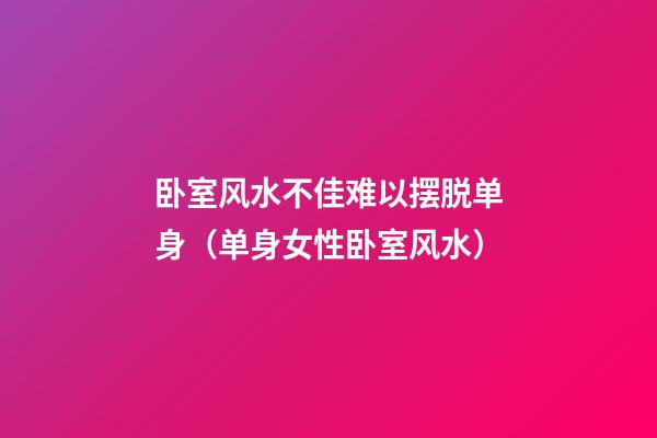 卧室风水不佳难以摆脱单身（单身女性卧室风水）