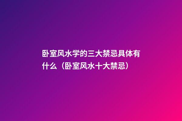 卧室风水学的三大禁忌具体有什么（卧室风水十大禁忌）