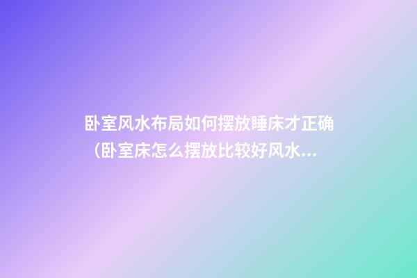 卧室风水布局如何摆放睡床才正确（卧室床怎么摆放比较好风水）