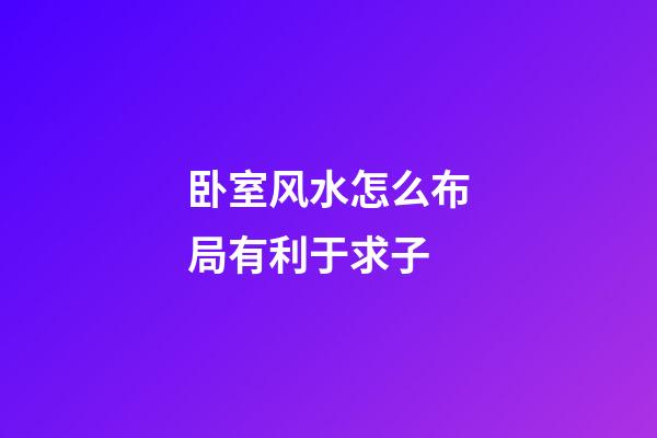 卧室风水怎么布局有利于求子