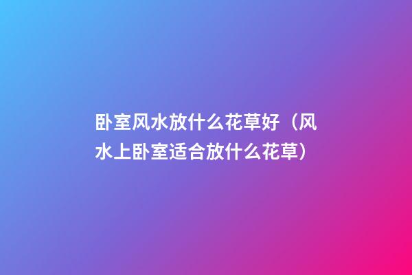 卧室风水放什么花草好（风水上卧室适合放什么花草）