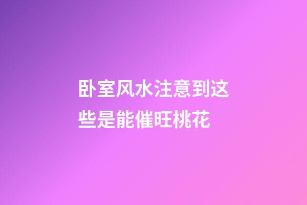 卧室风水注意到这些是能催旺桃花