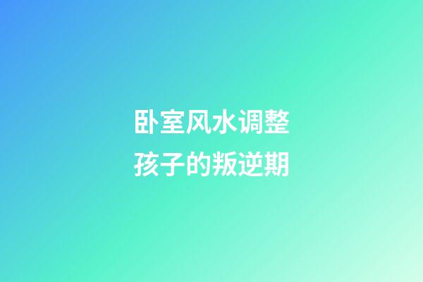 卧室风水调整孩子的叛逆期