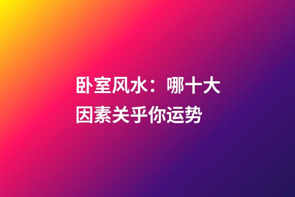 卧室风水：哪十大因素关乎你运势