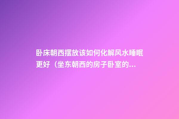 卧床朝西摆放该如何化解风水睡眠更好（坐东朝西的房子卧室的床怎么摆放）