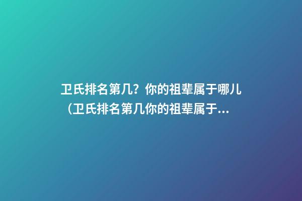 卫氏排名第几？你的祖辈属于哪儿（卫氏排名第几?你的祖辈属于哪儿的）