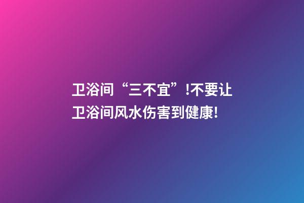 卫浴间“三不宜”!不要让卫浴间风水伤害到健康!