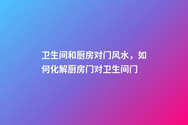 卫生间和厨房对门风水，如何化解厨房门对卫生间门