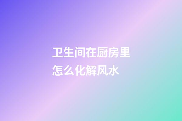 卫生间在厨房里怎么化解风水