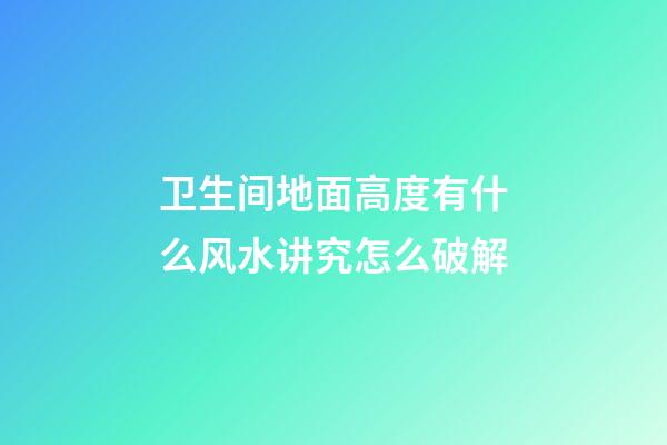卫生间地面高度有什么风水讲究?怎么破解