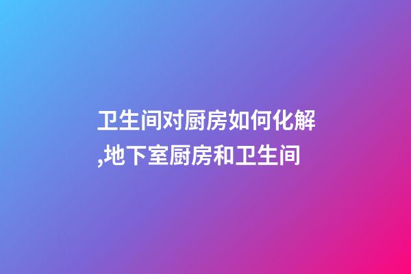 卫生间对厨房如何化解,地下室厨房和卫生间-第1张-观点-玄机派