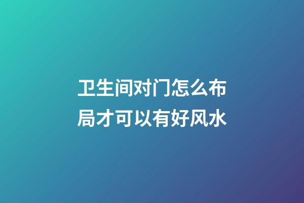 卫生间对门怎么布局才可以有好风水