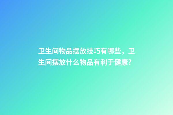 卫生间物品摆放技巧有哪些，卫生间摆放什么物品有利于健康？