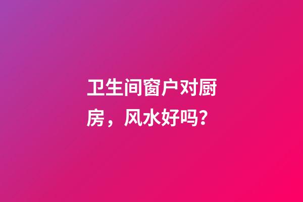 卫生间窗户对厨房，风水好吗？
