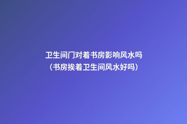卫生间门对着书房影响风水吗（书房挨着卫生间风水好吗）