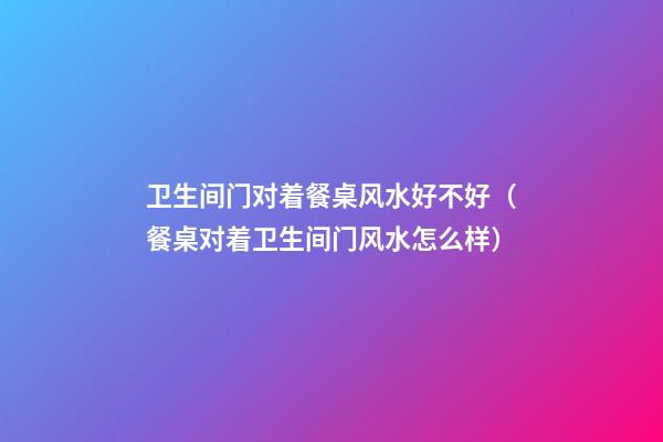 卫生间门对着餐桌风水好不好（餐桌对着卫生间门风水怎么样）