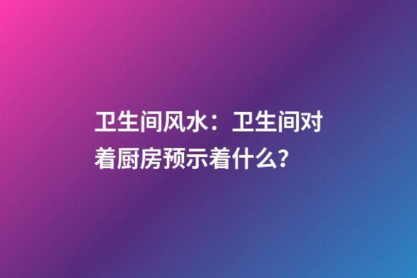 卫生间风水：卫生间对着厨房预示着什么？