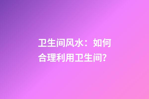 卫生间风水：如何合理利用卫生间？