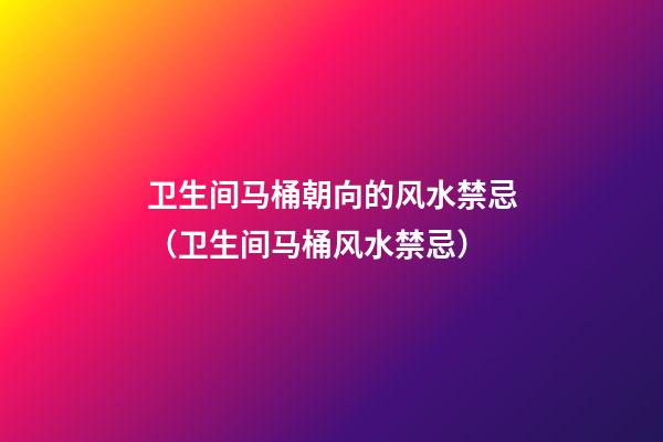卫生间马桶朝向的风水禁忌（卫生间马桶风水禁忌）