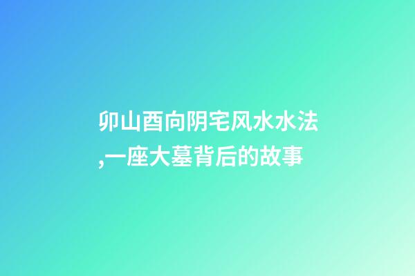 卯山酉向阴宅风水水法,一座大墓背后的故事-第1张-观点-玄机派