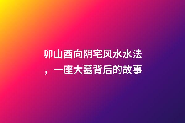 卯山酉向阴宅风水水法，一座大墓背后的故事-第1张-观点-玄机派