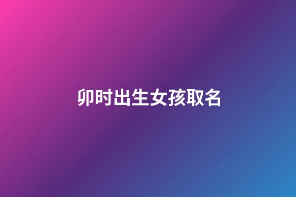 卯时出生女孩取名(卯时出生女孩取名字大全)-第1张-女孩起名-玄机派