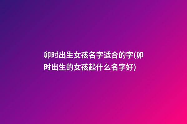 卯时出生女孩名字适合的字(卯时出生的女孩起什么名字好)