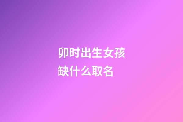 卯时出生女孩缺什么取名(卯时出生的女孩五行缺什么)-第1张-女孩起名-玄机派