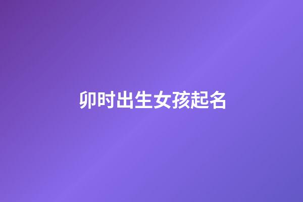 卯时出生女孩起名(卯时出生女孩起名字大全)-第1张-女孩起名-玄机派