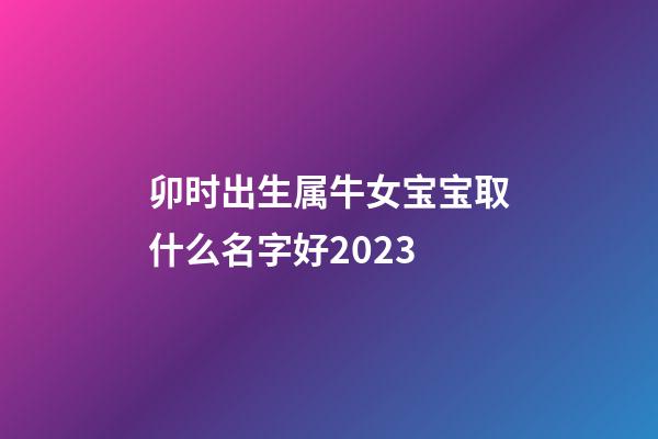 卯时出生属牛女宝宝取什么名字好2023