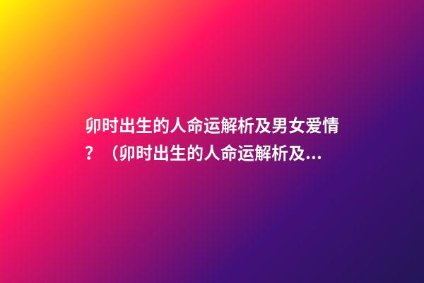 卯时出生的人命运解析及男女爱情？（卯时出生的人命运解析及男女爱情关系）